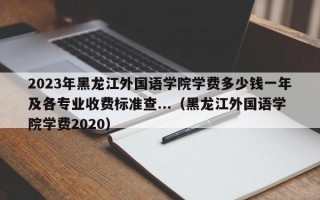 2023年黑龙江外国语学院学费多少钱一年及各专业收费标准查...（黑龙江外国语学院学费2020）