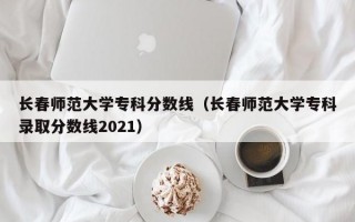 长春师范大学专科分数线（长春师范大学专科录取分数线2021）