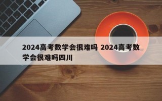 2024高考数学会很难吗 2024高考数学会很难吗四川