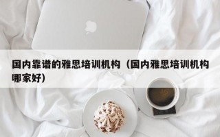 国内靠谱的雅思培训机构（国内雅思培训机构哪家好）