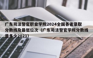 广东司法警官职业学院2024全国各省录取分数线及最低位次（广东司法警官学院分数线是多少2021）