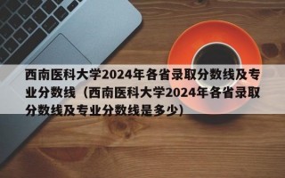 西南医科大学2024年各省录取分数线及专业分数线（西南医科大学2024年各省录取分数线及专业分数线是多少）