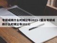 考研成绩什么时候公布2023（重庆考研成绩什么时候公布2023）