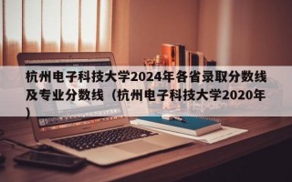 杭州电子科技大学2024年各省录取分数线及专业分数线（杭州电子科技大学2020年）