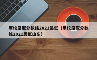 军校录取分数线2021最低（军校录取分数线2021最低山东）