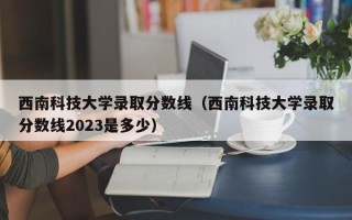 西南科技大学录取分数线（西南科技大学录取分数线2023是多少）