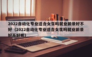 2022自动化专业适合女生吗就业前景好不好（2022自动化专业适合女生吗就业前景好不好呢）