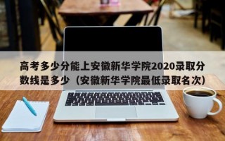 高考多少分能上安徽新华学院2020录取分数线是多少（安徽新华学院最低录取名次）