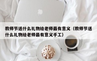 教师节送什么礼物给老师最有意义（教师节送什么礼物给老师最有意义手工）