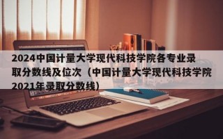 2024中国计量大学现代科技学院各专业录取分数线及位次（中国计量大学现代科技学院2021年录取分数线）