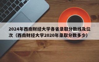 2024年西南财经大学各省录取分数线及位次（西南财经大学2020年录取分数多少）