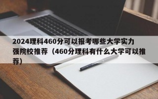 2024理科460分可以报考哪些大学实力强院校推荐（460分理科有什么大学可以推荐）