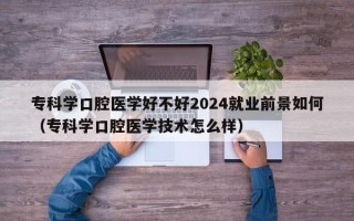 专科学口腔医学好不好2024就业前景如何（专科学口腔医学技术怎么样）