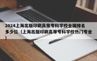 2024上海出版印刷高等专科学校全国排名多少位（上海出版印刷高等专科学校热门专业）