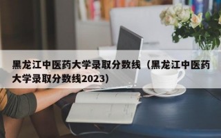 黑龙江中医药大学录取分数线（黑龙江中医药大学录取分数线2023）