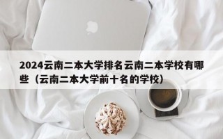 2024云南二本大学排名云南二本学校有哪些（云南二本大学前十名的学校）