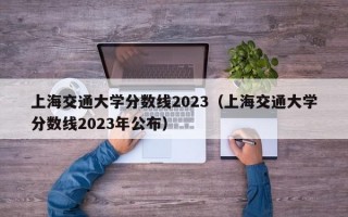 上海交通大学分数线2023（上海交通大学分数线2023年公布）