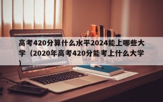 高考420分算什么水平2024能上哪些大学（2020年高考420分能考上什么大学）