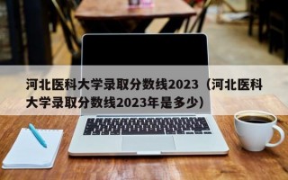 河北医科大学录取分数线2023（河北医科大学录取分数线2023年是多少）