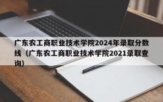 广东农工商职业技术学院2024年录取分数线（广东农工商职业技术学院2021录取查询）