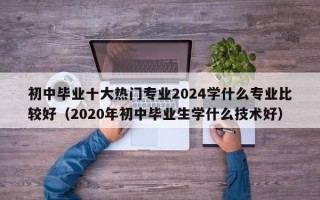 初中毕业十大热门专业2024学什么专业比较好（2020年初中毕业生学什么技术好）