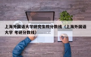 上海外国语大学研究生院分数线（上海外国语大学 考研分数线）