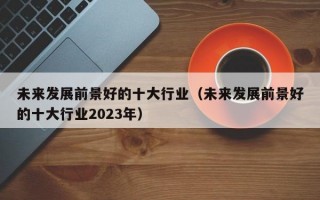 未来发展前景好的十大行业（未来发展前景好的十大行业2023年）