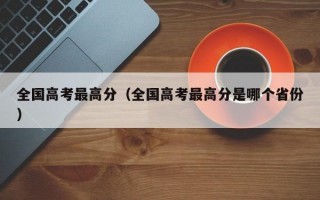 全国高考最高分（全国高考最高分是哪个省份）