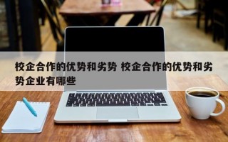 校企合作的优势和劣势 校企合作的优势和劣势企业有哪些