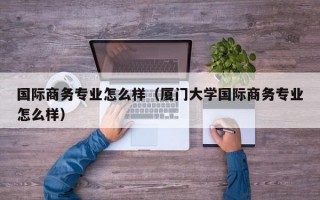 国际商务专业怎么样（厦门大学国际商务专业怎么样）