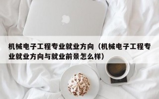 机械电子工程专业就业方向（机械电子工程专业就业方向与就业前景怎么样）