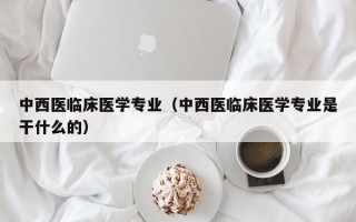 中西医临床医学专业（中西医临床医学专业是干什么的）