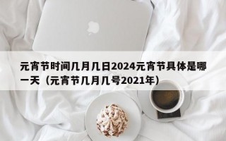 元宵节时间几月几日2024元宵节具体是哪一天（元宵节几月几号2021年）