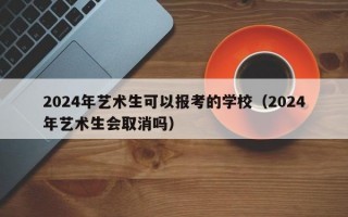 2024年艺术生可以报考的学校（2024年艺术生会取消吗）