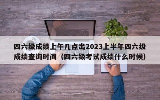 四六级成绩上午几点出2023上半年四六级成绩查询时间（四六级考试成绩什么时候）