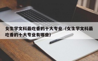 女生学文科最吃香的十大专业（女生学文科最吃香的十大专业有哪些）