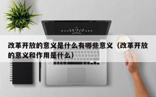 改革开放的意义是什么有哪些意义（改革开放的意义和作用是什么）