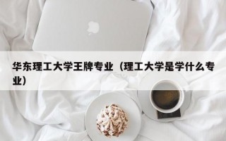 华东理工大学王牌专业（理工大学是学什么专业）