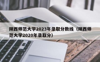 陕西师范大学2023年录取分数线（陕西师范大学2020年录取分）