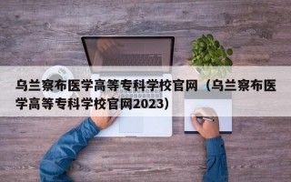 乌兰察布医学高等专科学校官网（乌兰察布医学高等专科学校官网2023）