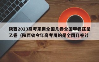 陕西2023高考采用全国几卷全国甲卷还是乙卷（陕西省今年高考用的是全国几卷?）