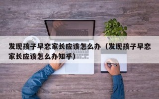 发现孩子早恋家长应该怎么办（发现孩子早恋家长应该怎么办知乎）