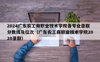 2024广东农工商职业技术学院各专业录取分数线及位次（广东农工商职业技术学院2020录取）