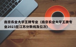 南京农业大学王牌专业（南京农业大学王牌专业2023在江苏分数线及位次）