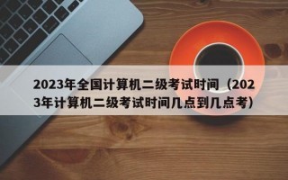 2023年全国计算机二级考试时间（2023年计算机二级考试时间几点到几点考）