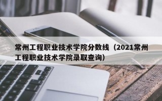 常州工程职业技术学院分数线（2021常州工程职业技术学院录取查询）