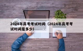 2024年高考考试时间（2024年高考考试时间是多少）