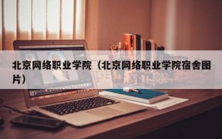 北京网络职业学院（北京网络职业学院宿舍图片）