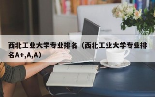 西北工业大学专业排名（西北工业大学专业排名A+,A,A）