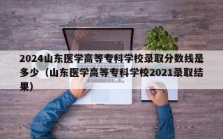 2024山东医学高等专科学校录取分数线是多少（山东医学高等专科学校2021录取结果）